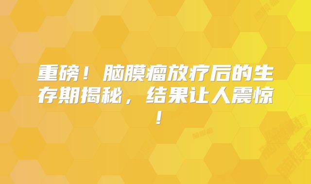 重磅！脑膜瘤放疗后的生存期揭秘，结果让人震惊！