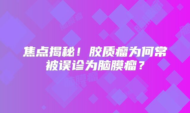 焦点揭秘！胶质瘤为何常被误诊为脑膜瘤？