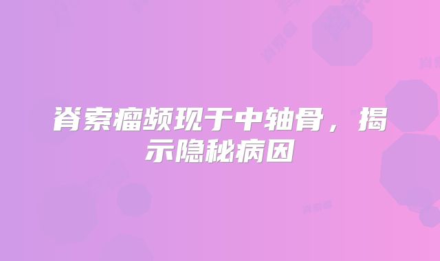 脊索瘤频现于中轴骨，揭示隐秘病因