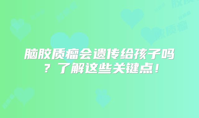 脑胶质瘤会遗传给孩子吗？了解这些关键点！