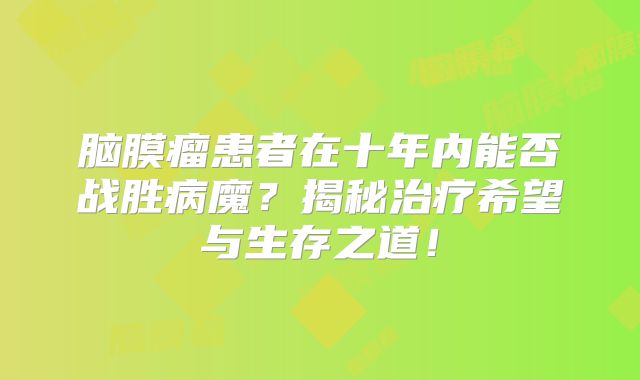 脑膜瘤患者在十年内能否战胜病魔？揭秘治疗希望与生存之道！