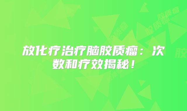 放化疗治疗脑胶质瘤：次数和疗效揭秘！