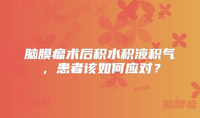 脑膜瘤术后积水积液积气，患者该如何应对？