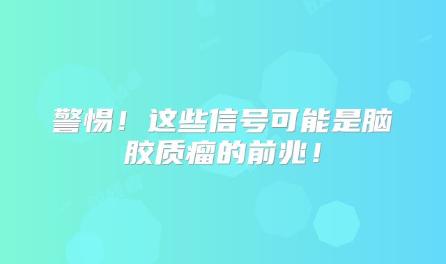 警惕！这些信号可能是脑胶质瘤的前兆！