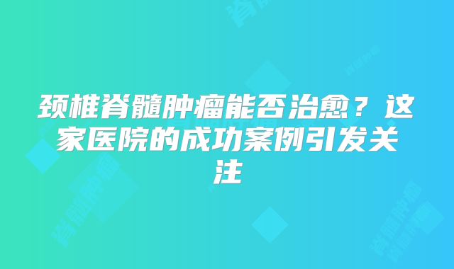 颈椎脊髓肿瘤能否治愈？这家医院的成功案例引发关注