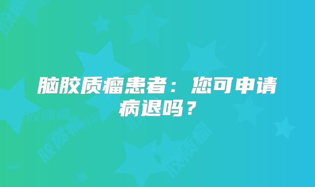 脑胶质瘤患者：您可申请病退吗？