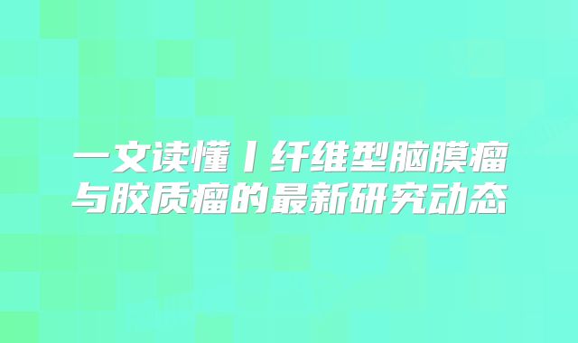 一文读懂丨纤维型脑膜瘤与胶质瘤的最新研究动态