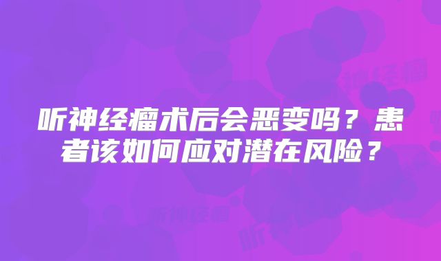 听神经瘤术后会恶变吗？患者该如何应对潜在风险？