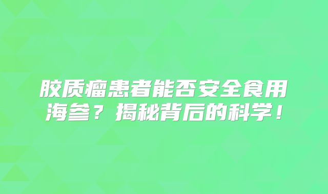 胶质瘤患者能否安全食用海参？揭秘背后的科学！