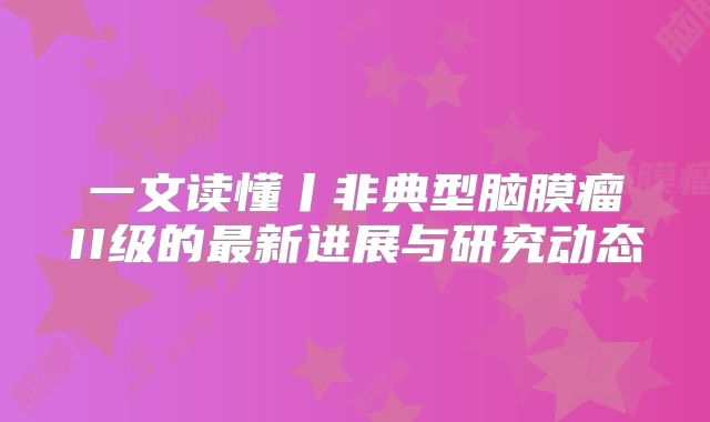 一文读懂丨非典型脑膜瘤II级的最新进展与研究动态