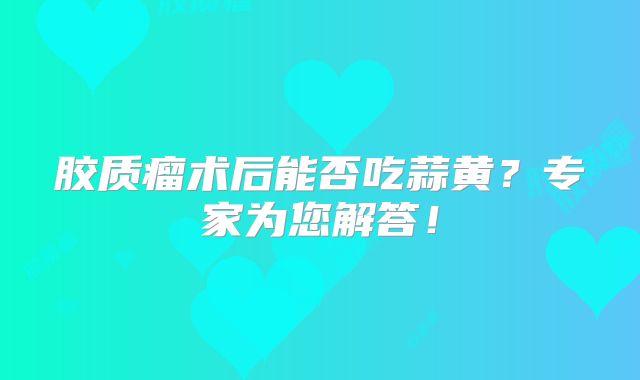 胶质瘤术后能否吃蒜黄？专家为您解答！