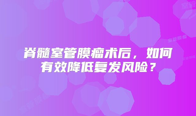 脊髓室管膜瘤术后，如何有效降低复发风险？