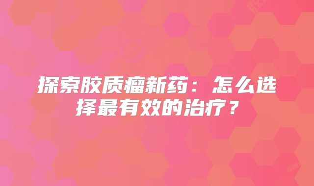 探索胶质瘤新药：怎么选择最有效的治疗？