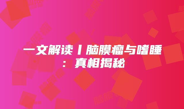 一文解读丨脑膜瘤与嗜睡：真相揭秘