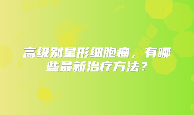 高级别星形细胞瘤，有哪些最新治疗方法？