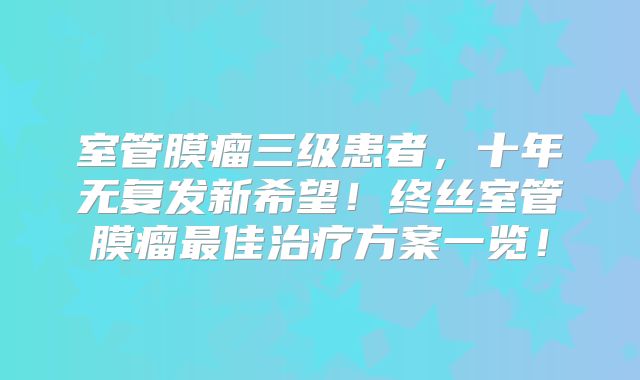 室管膜瘤三级患者，十年无复发新希望！终丝室管膜瘤最佳治疗方案一览！