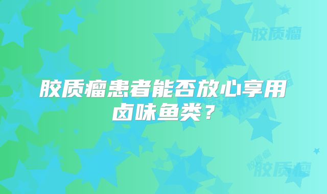 胶质瘤患者能否放心享用卤味鱼类？
