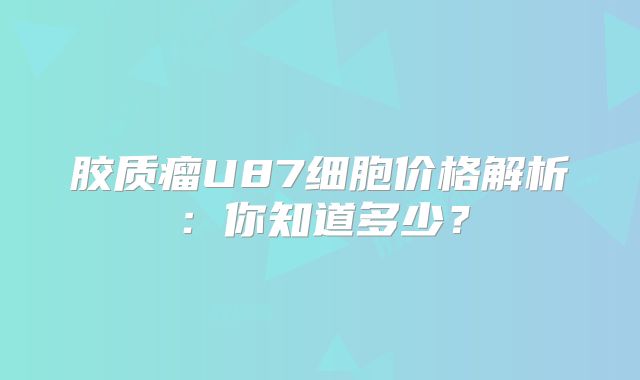 胶质瘤U87细胞价格解析：你知道多少？