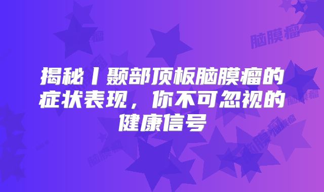 揭秘丨颞部顶板脑膜瘤的症状表现，你不可忽视的健康信号
