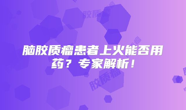 脑胶质瘤患者上火能否用药？专家解析！