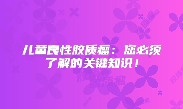 儿童良性胶质瘤：您必须了解的关键知识！