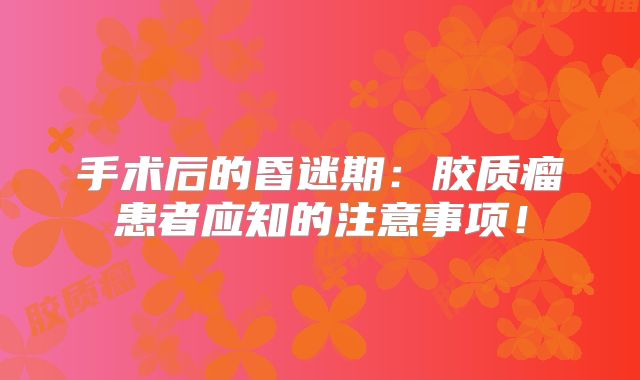手术后的昏迷期：胶质瘤患者应知的注意事项！