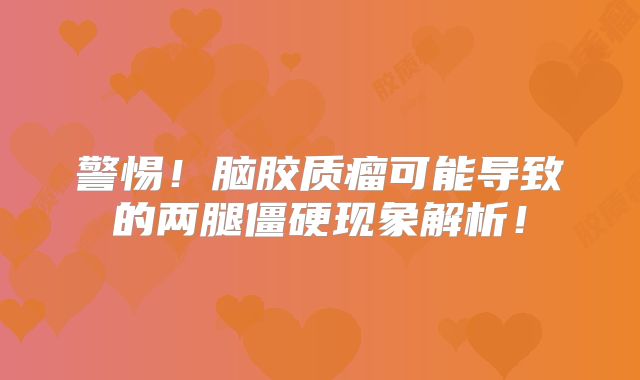 警惕！脑胶质瘤可能导致的两腿僵硬现象解析！