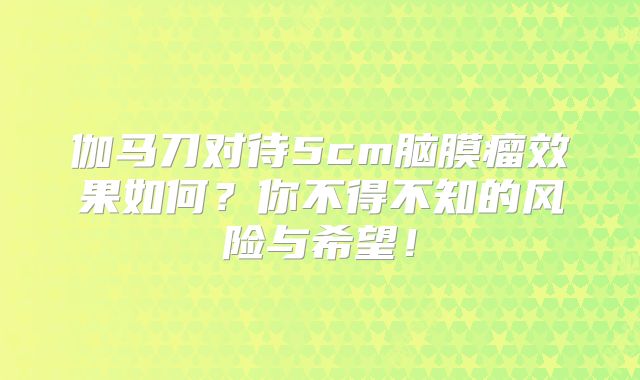 伽马刀对待5cm脑膜瘤效果如何？你不得不知的风险与希望！