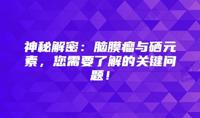 神秘解密：脑膜瘤与硒元素，您需要了解的关键问题！