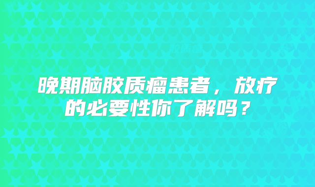 晚期脑胶质瘤患者，放疗的必要性你了解吗？