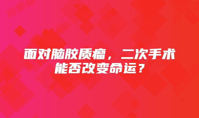 面对脑胶质瘤，二次手术能否改变命运？