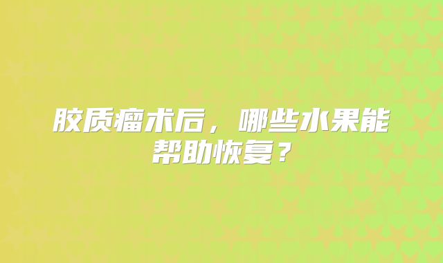 胶质瘤术后，哪些水果能帮助恢复？