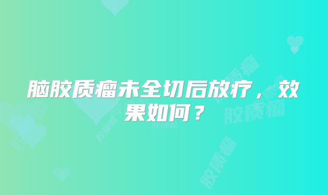 脑胶质瘤未全切后放疗，效果如何？