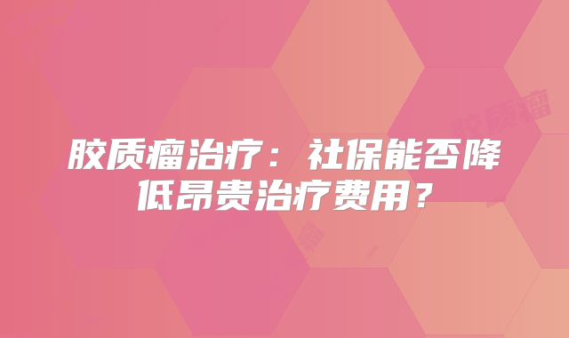 胶质瘤治疗：社保能否降低昂贵治疗费用？