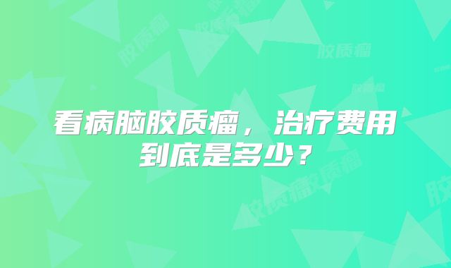 看病脑胶质瘤，治疗费用到底是多少？