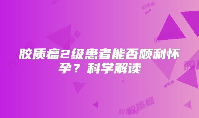 胶质瘤2级患者能否顺利怀孕？科学解读