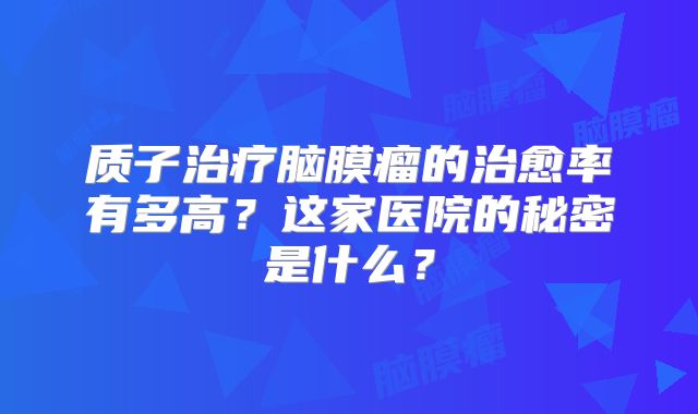 质子治疗脑膜瘤的治愈率有多高？这家医院的秘密是什么？