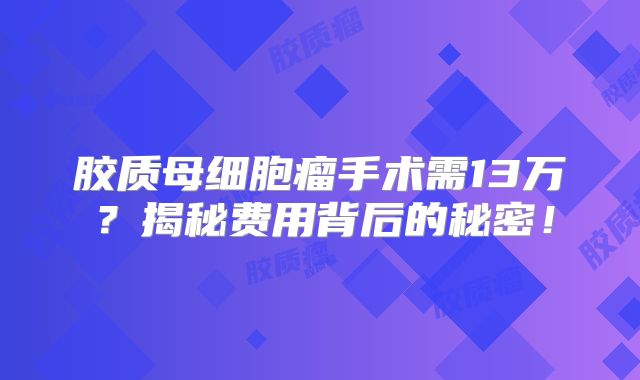 胶质母细胞瘤手术需13万？揭秘费用背后的秘密！