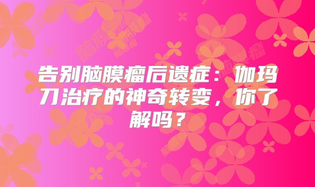告别脑膜瘤后遗症：伽玛刀治疗的神奇转变，你了解吗？