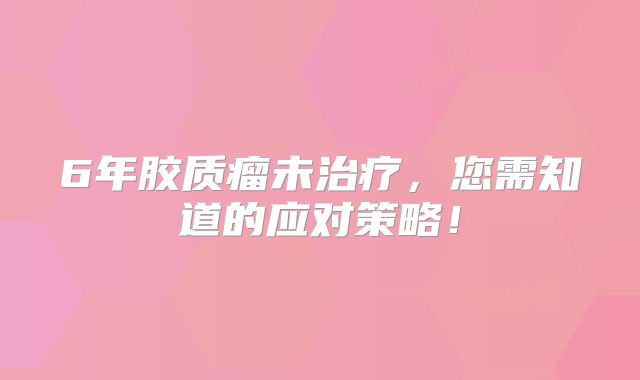 6年胶质瘤未治疗，您需知道的应对策略！
