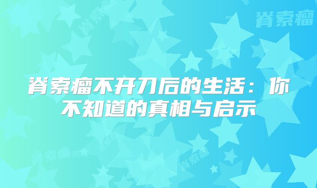 脊索瘤不开刀后的生活：你不知道的真相与启示