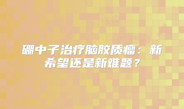 硼中子治疗脑胶质瘤：新希望还是新难题？