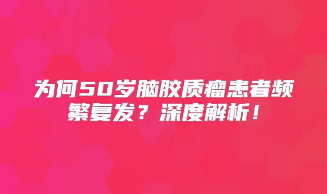 为何50岁脑胶质瘤患者频繁复发？深度解析！