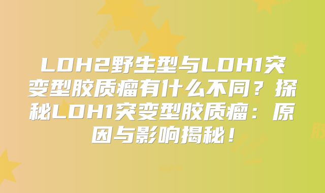 LDH2野生型与LDH1突变型胶质瘤有什么不同？探秘LDH1突变型胶质瘤：原因与影响揭秘！