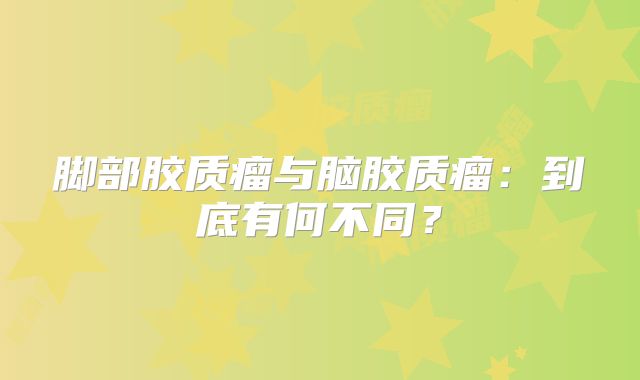 脚部胶质瘤与脑胶质瘤：到底有何不同？