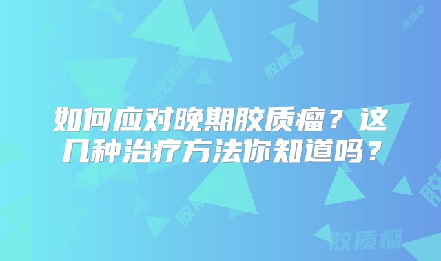 如何应对晚期胶质瘤？这几种治疗方法你知道吗？
