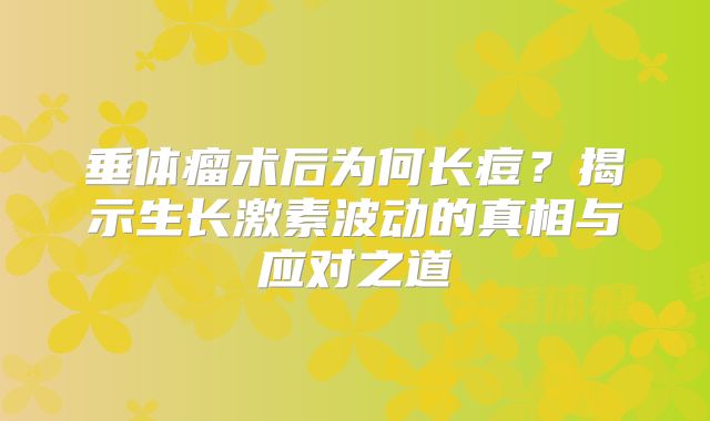 垂体瘤术后为何长痘？揭示生长激素波动的真相与应对之道