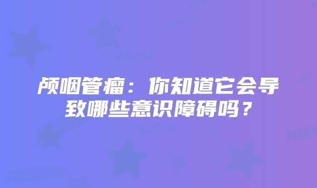 颅咽管瘤：你知道它会导致哪些意识障碍吗？