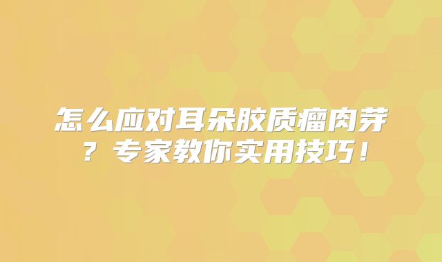 怎么应对耳朵胶质瘤肉芽？专家教你实用技巧！