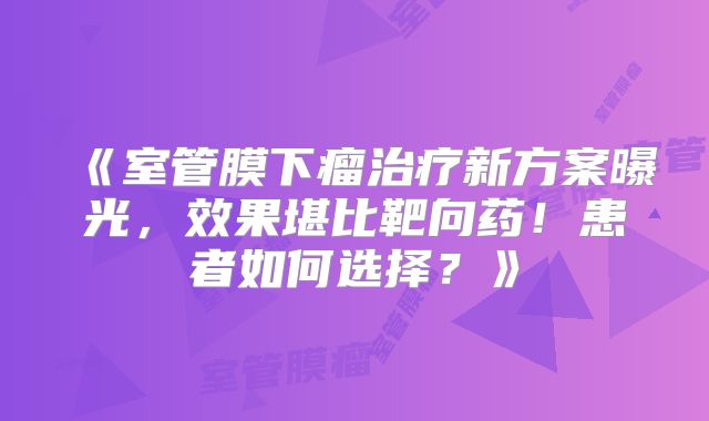 《室管膜下瘤治疗新方案曝光，效果堪比靶向药！患者如何选择？》